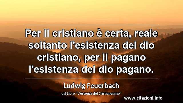 “Per il cristiano è certa, reale soltanto l'esistenza del dio cristiano, per il pagano l'esistenza del dio pagano.”