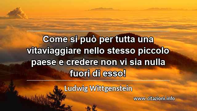 “Come si può per tutta una vitaviaggiare nello stesso piccolo paese e credere non vi sia nulla fuori di esso!”