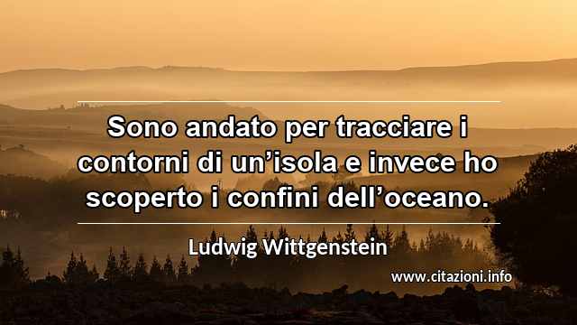 “Sono andato per tracciare i contorni di un’isola e invece ho scoperto i confini dell’oceano.”