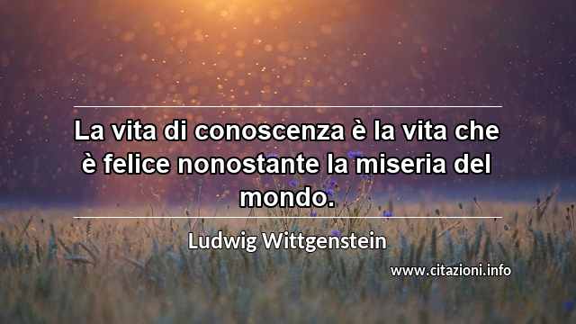 “La vita di conoscenza è la vita che è felice nonostante la miseria del mondo.”