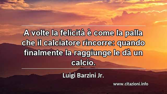 “A volte la felicità è come la palla che il calciatore rincorre: quando finalmente la raggiunge le dà un calcio.”