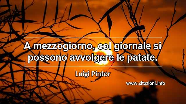 “A mezzogiorno, col giornale si possono avvolgere le patate.”