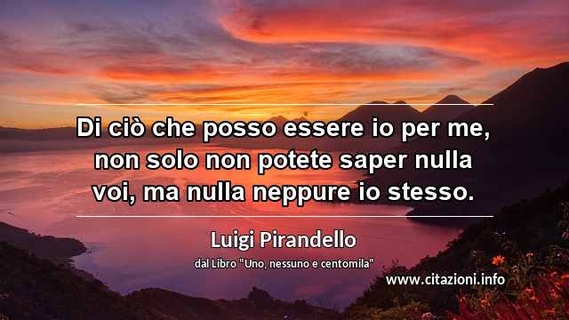 “Di ciò che posso essere io per me, non solo non potete saper nulla voi, ma nulla neppure io stesso.”