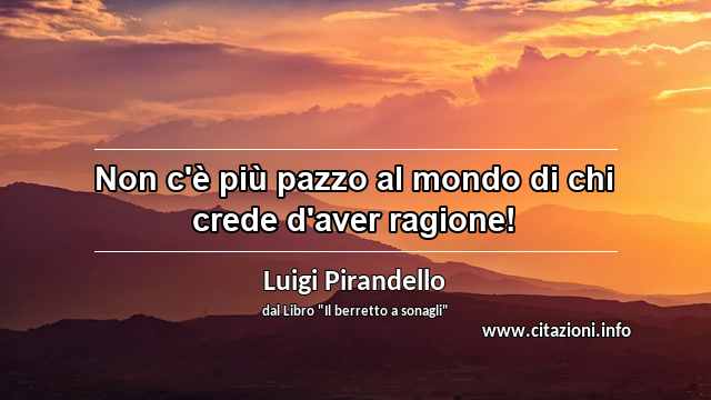 “Non c'è più pazzo al mondo di chi crede d'aver ragione!”