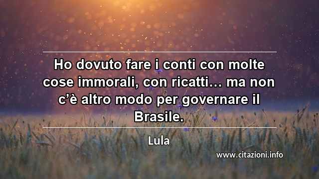 “Ho dovuto fare i conti con molte cose immorali, con ricatti… ma non c’è altro modo per governare il Brasile.”