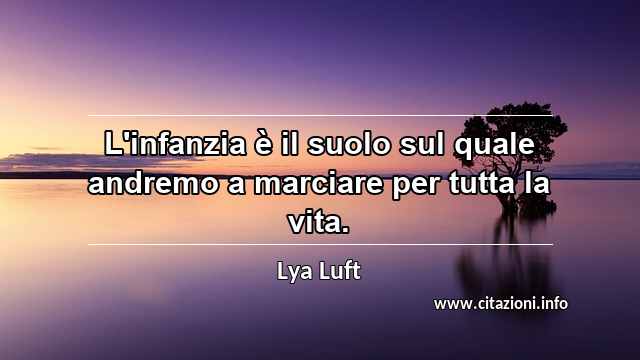 “L'infanzia è il suolo sul quale andremo a marciare per tutta la vita.”