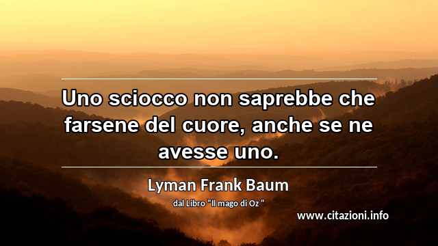 “Uno sciocco non saprebbe che farsene del cuore, anche se ne avesse uno.”