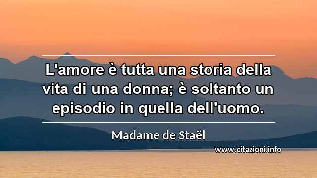“L'amore è tutta una storia della vita di una donna; è soltanto un episodio in quella dell'uomo.”