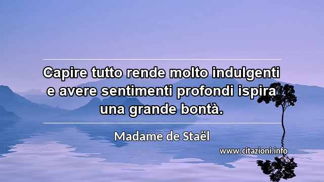 “Capire tutto rende molto indulgenti e avere sentimenti profondi ispira una grande bontà.”