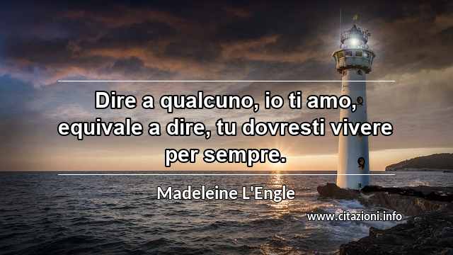 “Dire a qualcuno, io ti amo, equivale a dire, tu dovresti vivere per sempre.”
