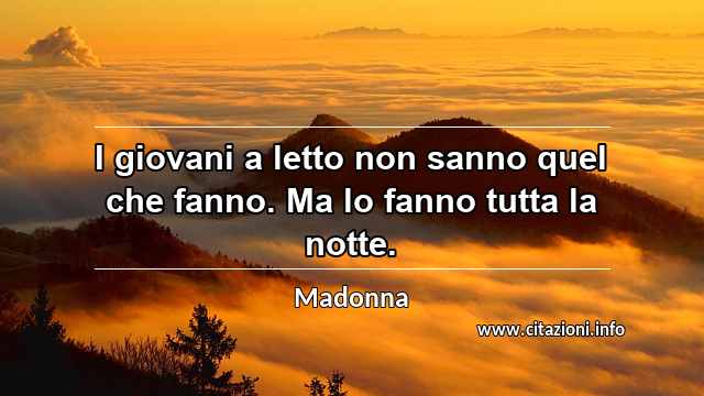 “I giovani a letto non sanno quel che fanno. Ma lo fanno tutta la notte.”