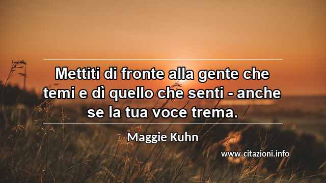 “Mettiti di fronte alla gente che temi e dì quello che senti - anche se la tua voce trema.”