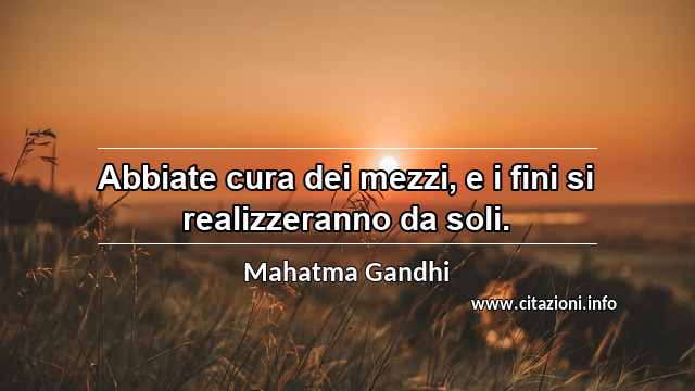 “Abbiate cura dei mezzi, e i fini si realizzeranno da soli.”