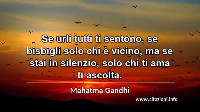 “Se urli tutti ti sentono, se bisbigli solo chi è vicino, ma se stai in silenzio, solo chi ti ama ti ascolta.”