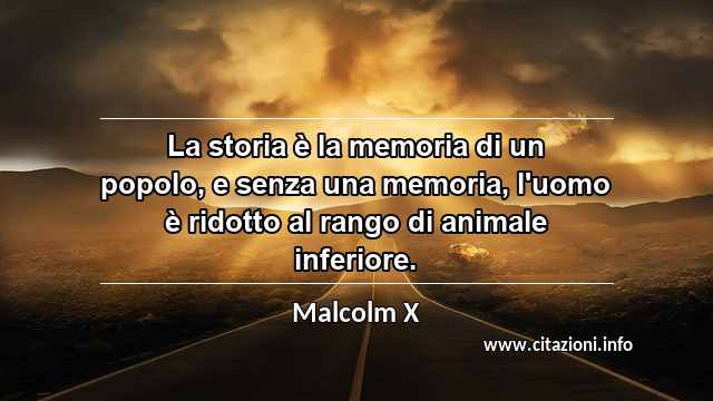 “La storia è la memoria di un popolo, e senza una memoria, l'uomo è ridotto al rango di animale inferiore.”