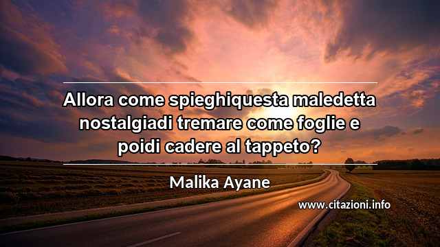 “Allora come spieghiquesta maledetta nostalgiadi tremare come foglie e poidi cadere al tappeto?”