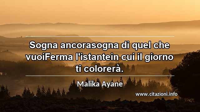 “Sogna ancorasogna di quel che vuoiFerma l'istantein cui il giorno ti colorerà.”