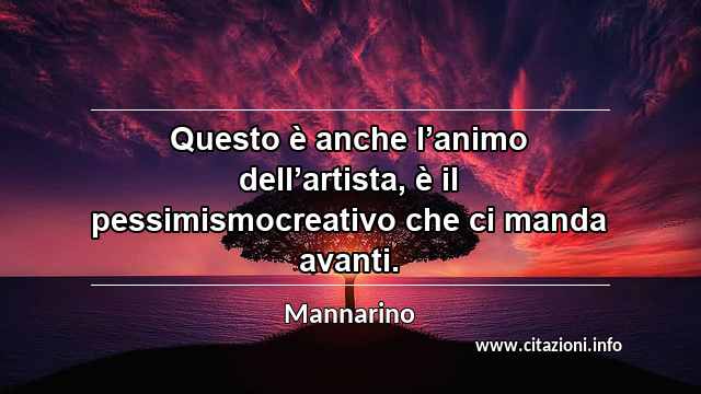 “Questo è anche l’animo dell’artista, è il pessimismocreativo che ci manda avanti.”