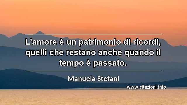 “L'amore è un patrimonio di ricordi, quelli che restano anche quando il tempo è passato.”
