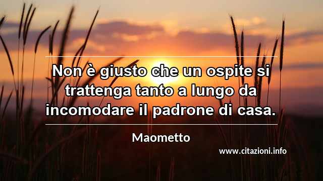 “Non è giusto che un ospite si trattenga tanto a lungo da incomodare il padrone di casa.”