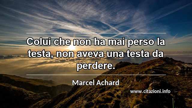 “Colui che non ha mai perso la testa, non aveva una testa da perdere.”