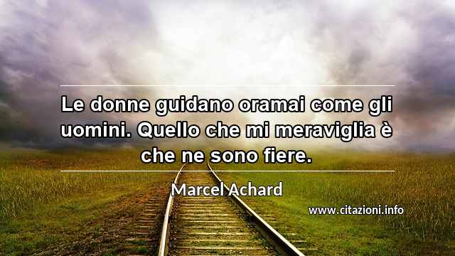 “Le donne guidano oramai come gli uomini. Quello che mi meraviglia è che ne sono fiere.”