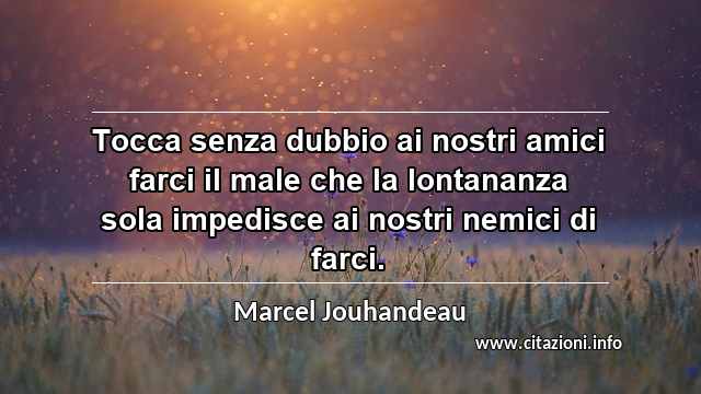“Tocca senza dubbio ai nostri amici farci il male che la lontananza sola impedisce ai nostri nemici di farci.”
