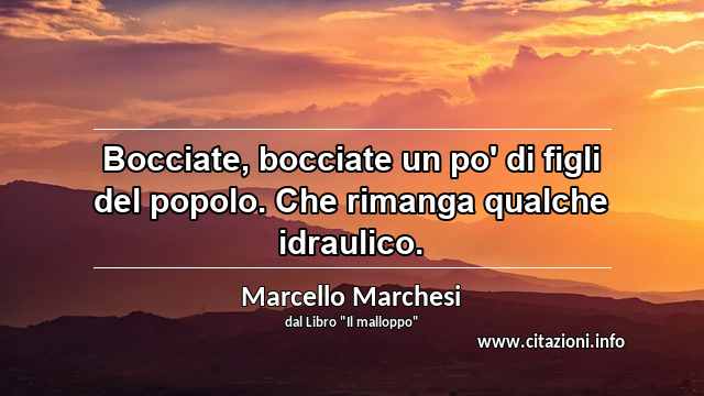 “Bocciate, bocciate un po' di figli del popolo. Che rimanga qualche idraulico.”
