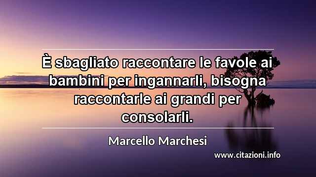 “È sbagliato raccontare le favole ai bambini per ingannarli, bisogna raccontarle ai grandi per consolarli.”