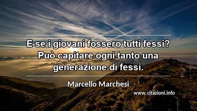 “E se i giovani fossero tutti fessi? Può capitare ogni tanto una generazione di fessi.”