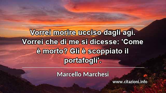 “Vorrei morire ucciso dagli agi. Vorrei che di me si dicesse: 'Come è morto? Gli è scoppiato il portafogli'.”