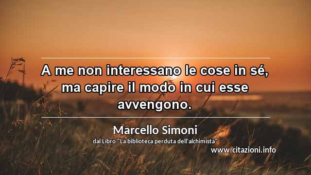 “A me non interessano le cose in sé, ma capire il modo in cui esse avvengono.”