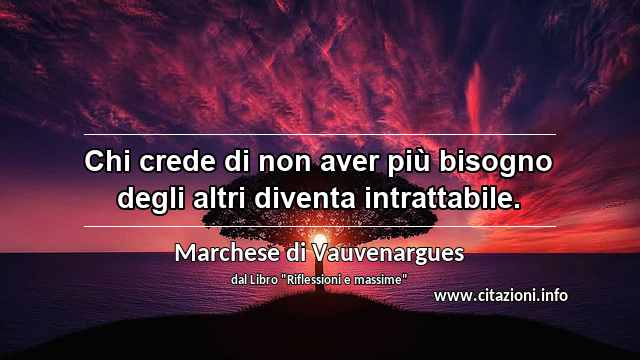 “Chi crede di non aver più bisogno degli altri diventa intrattabile.”