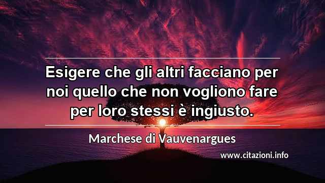 “Esigere che gli altri facciano per noi quello che non vogliono fare per loro stessi è ingiusto.”