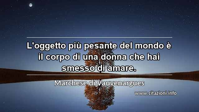 “L'oggetto più pesante del mondo è il corpo di una donna che hai smesso di amare.”