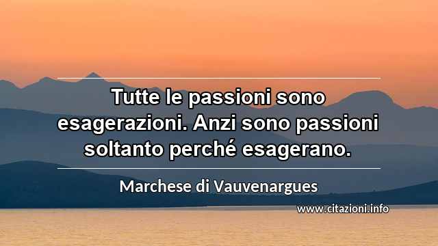 “Tutte le passioni sono esagerazioni. Anzi sono passioni soltanto perché esagerano.”