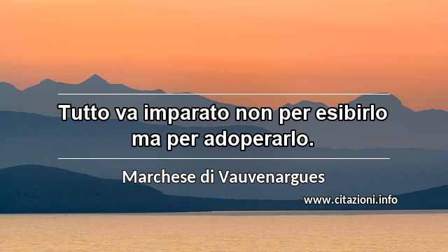 “Tutto va imparato non per esibirlo ma per adoperarlo.”