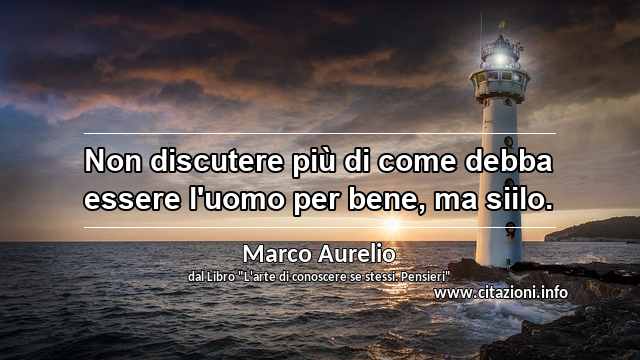 “Non discutere più di come debba essere l'uomo per bene, ma siilo.”