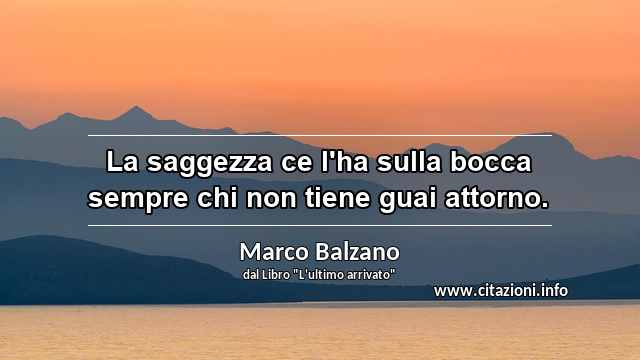 “La saggezza ce l'ha sulla bocca sempre chi non tiene guai attorno.”