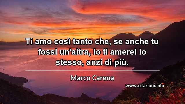 “Ti amo così tanto che, se anche tu fossi un'altra, io ti amerei lo stesso, anzi di più.”