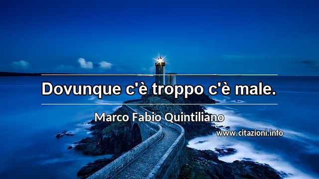 “Dovunque c'è troppo c'è male.”