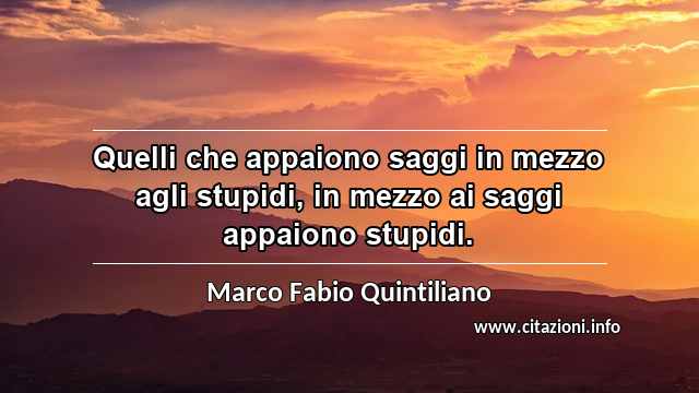 “Quelli che appaiono saggi in mezzo agli stupidi, in mezzo ai saggi appaiono stupidi.”