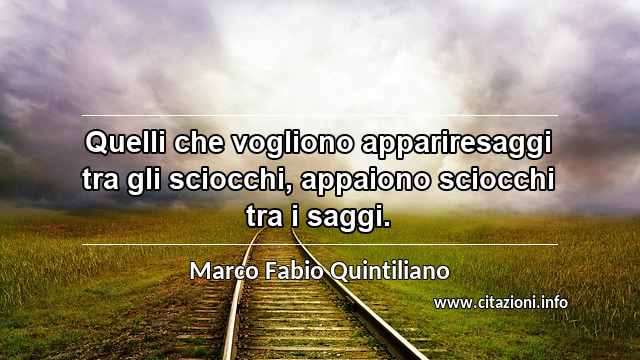 “Quelli che vogliono appariresaggi tra gli sciocchi, appaiono sciocchi tra i saggi.”