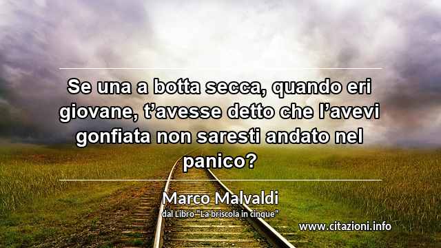 “Se una a botta secca, quando eri giovane, t’avesse detto che l’avevi gonfiata non saresti andato nel panico? ”
