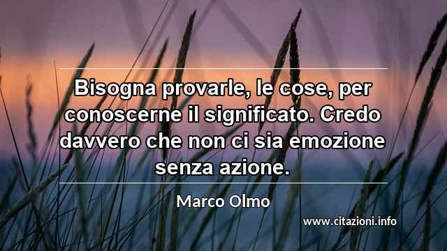 “Bisogna provarle, le cose, per conoscerne il significato. Credo davvero che non ci sia emozione senza azione.”