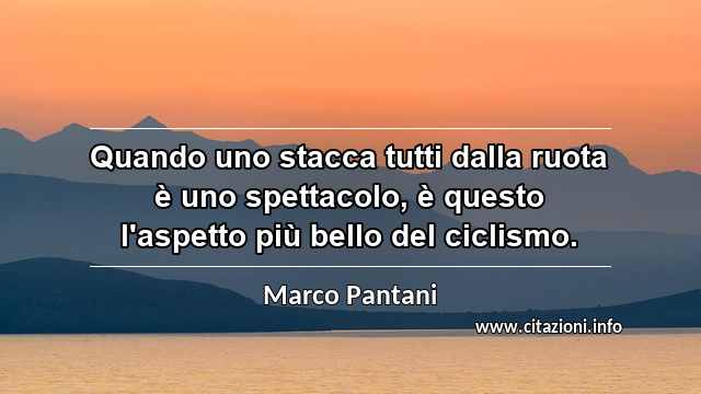 “Quando uno stacca tutti dalla ruota è uno spettacolo, è questo l'aspetto più bello del ciclismo.”