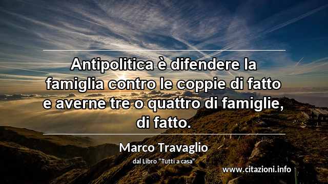 “Antipolitica è difendere la famiglia contro le coppie di fatto e averne tre o quattro di famiglie, di fatto.”