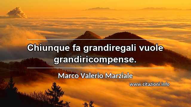“Chiunque fa grandiregali vuole grandiricompense.”