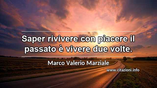“Saper rivivere con piacere il passato è vivere due volte.”
