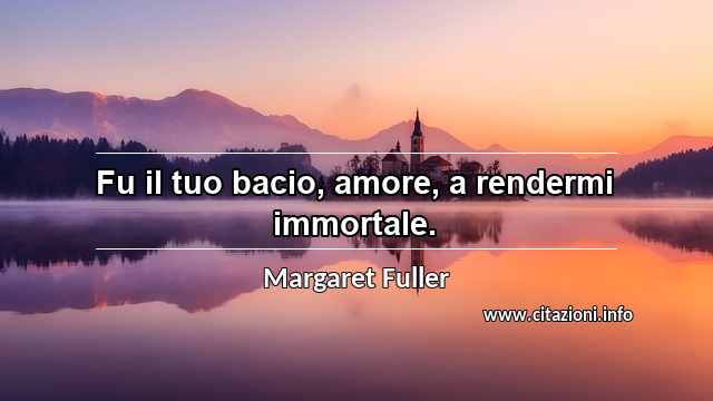 “Fu il tuo bacio, amore, a rendermi immortale.”